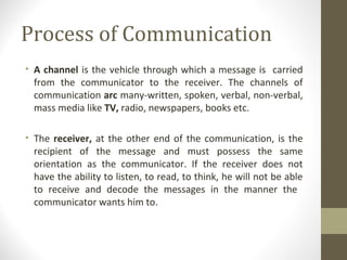 Process of Communication
• A channel is the vehicle through which a message is carried
from the communicator to the receiver. The channels of
communication arc many-written, spoken, verbal, non-verbal,
mass media like TV, radio, newspapers, books etc.
• The receiver, at the other end of the communication, is the
recipient of the message and must possess the same
orientation as the communicator. If the receiver does not
have the ability to listen, to read, to think, he will not be able
to receive and decode the messages in the manner the
communicator wants him to.
 