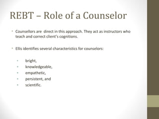 REBT – Role of a Counselor
• Counsellors are direct in this approach. They act as instructors who
teach and correct client’s cognitions.
• Ellis identifies several characteristics for counselors:
• bright,
• knowledgeable,
• empathetic,
• persistent, and
• scientific.
 