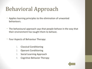 Behavioral Approach
• Applies learning principles to the elimination of unwanted
behaviours.
• The behavioural approach says that people behave in the way that
their environment has taught them to behave.
• Four Aspects of Behaviour Therapy:
1. Classical Conditioning
2. Operant Conditioning
3. Social Learning Approach
4. Cognitive Behavior Therapy
 