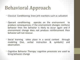Behavioral Approach
• Classical Conditioning: knee jerk reactions such as salivation
• Operant conditioning: operate on the environment to
produce consequences; if the environment changes reinforce
behavior then the behavior is likely to occur again and if
environment change does not produce reinforcement then
behavior will not reoccur.
• Social learning takes place in a social context through
modeling (live, verbal instruction & symbolic) and
observation.
• Cognitive Behavior Therapy: cognitive processes are used to
bring behavior change
 