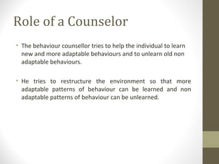 Role of a Counselor
• The behaviour counsellor tries to help the individual to learn
new and more adaptable behaviours and to unlearn old non
adaptable behaviours.
• He tries to restructure the environment so that more
adaptable patterns of behaviour can be learned and non
adaptable patterns of behaviour can be unlearned.
 