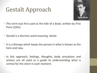 Gestalt Approach
• This term was first used as the title of a book, written by Fritz
Perls (1951)
• Gestalt is a German word meaning whole.
• It is a therapy which keeps the person in what is known as the
here and now.
• In this approach, feelings, thoughts, body sensations and
actions are all used as a guide to understanding what is
central for the client in each moment.
Fritz Perls
 