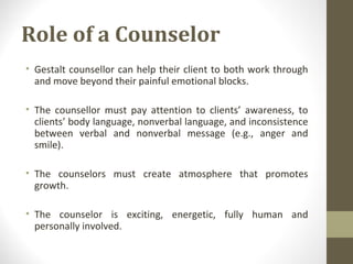 Role of a Counselor
• Gestalt counsellor can help their client to both work through
and move beyond their painful emotional blocks.
• The counsellor must pay attention to clients’ awareness, to
clients’ body language, nonverbal language, and inconsistence
between verbal and nonverbal message (e.g., anger and
smile).
• The counselors must create atmosphere that promotes
growth.
• The counselor is exciting, energetic, fully human and
personally involved.
 