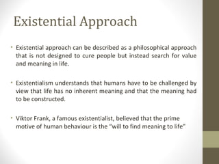 Existential Approach
• Existential approach can be described as a philosophical approach
that is not designed to cure people but instead search for value
and meaning in life.
• Existentialism understands that humans have to be challenged by
view that life has no inherent meaning and that the meaning had
to be constructed.
• Viktor Frank, a famous existentialist, believed that the prime
motive of human behaviour is the “will to find meaning to life”
 