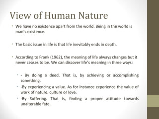 View of Human Nature
• We have no existence apart from the world. Being in the world is
man’s existence.
• The basic issue in life is that life inevitably ends in death.
• According to Frank (1962), the meaning of life always changes but it
never ceases to be. We can discover life’s meaning in three ways:
• - By doing a deed. That is, by achieving or accomplishing
something.
• -By experiencing a value. As for instance experience the value of
work of nature, culture or love.
• -By Suffering. That is, finding a proper attitude towards
unalterable fate.
 