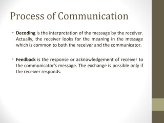 Process of Communication
• Decoding is the interpretation of the message by the receiver.
Actually, the receiver looks for the meaning in the message
which is common to both the receiver and the communicator.
• Feedback is the response or acknowledgement of receiver to
the communicator's message. The exchange is possible only if
the receiver responds.
 