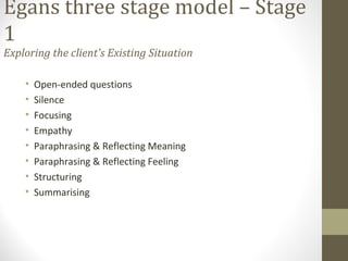 Egans three stage model – Stage
1
Exploring the client's Existing Situation
• Open-ended questions
• Silence
• Focusing
• Empathy
• Paraphrasing & Reflecting Meaning
• Paraphrasing & Reflecting Feeling
• Structuring
• Summarising
 