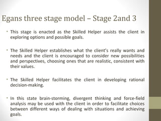 Egans three stage model – Stage 2and 3
• This stage is enacted as the Skilled Helper assists the client in
exploring options and possible goals.
• The Skilled Helper establishes what the client’s really wants and
needs and the client is encouraged to consider new possibilities
and perspectives, choosing ones that are realistic, consistent with
their values.
• The Skilled Helper facilitates the client in developing rational
decision-making.
• In this state brain-storming, divergent thinking and force-field
analysis may be used with the client in order to facilitate choices
between different ways of dealing with situations and achieving
goals.
 