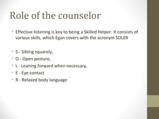 Role of the counselor
• Effective listening is key to being a Skilled Helper. It consists of
various skills, which Egan covers with the acronym SOLER
• S - Sitting squarely,
• O - Open posture,
• L - Leaning forward when necessary,
• E - Eye contact
• R - Relaxed body language
 