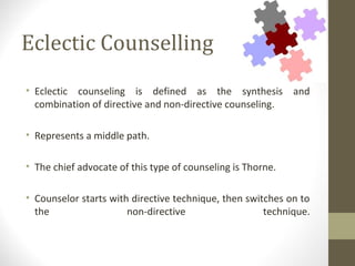 Eclectic Counselling
• Eclectic counseling is defined as the synthesis and
combination of directive and non-directive counseling.
• Represents a middle path.
• The chief advocate of this type of counseling is Thorne.
• Counselor starts with directive technique, then switches on to
the non-directive technique.
 