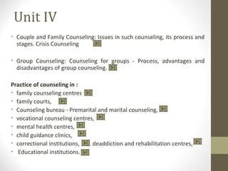 Unit IV
• Couple and Family Counseling: Issues in such counseling, its process and
stages. Crisis Counseling
• Group Counseling: Counseling for groups - Process, advantages and
disadvantages of group counseling.
Practice of counseling in :
• family counseling centres
• family courts,
• Counseling bureau - Premarital and marital counseling,
• vocational counseling centres,
• mental health centres,
• child guidance clinics,
• correctional institutions, deaddiction and rehabilitation centres,
• Educational institutions.
 