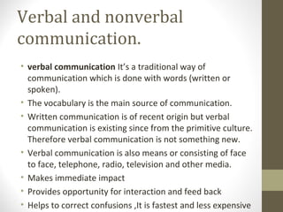 Verbal and nonverbal
communication.
• verbal communication It’s a traditional way of
communication which is done with words (written or
spoken).
• The vocabulary is the main source of communication.
• Written communication is of recent origin but verbal
communication is existing since from the primitive culture.
Therefore verbal communication is not something new.
• Verbal communication is also means or consisting of face
to face, telephone, radio, television and other media.
• Makes immediate impact
• Provides opportunity for interaction and feed back
• Helps to correct confusions ,It is fastest and less expensive
 