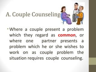 A. Couple Counseling
•Where a couple present a problem
which they regard as common, or
where one partner presents a
problem which he or she wishes to
work on as couple problem the
situation requires couple counseling.
 