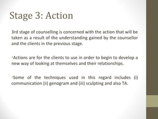 Stage 3: Action
3rd stage of counselling is concerned with the action that will be
taken as a result of the understanding gained by the counsellor
and the clients in the previous stage.
•Actions are for the clients to use in order to begin to develop a
new way of looking at themselves and their relationships.
•Some of the techniques used in this regard includes (i)
communication (ii) genogram and (iii) sculpting and also TA.
 