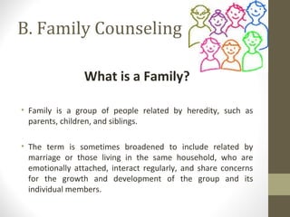 B. Family Counseling
What is a Family?
• Family is a group of people related by heredity, such as
parents, children, and siblings.
• The term is sometimes broadened to include related by
marriage or those living in the same household, who are
emotionally attached, interact regularly, and share concerns
for the growth and development of the group and its
individual members.
 