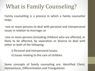 What is Family Counseling?
Family counselling is a process in which a family counsellor
helps:
•one or more persons to deal with personal and interpersonal
issues in relation to marriage; or
•one or more persons (including children) who are affected, or
likely to be affected, by separation or divorce to deal with
either or both of the following:
i) Personal and interpersonal issues;
ii) Issues relating to the care of children.
Some concepts of family counseling are: Identified Client,
Homeostasis, Differentiation and Triangulation
 