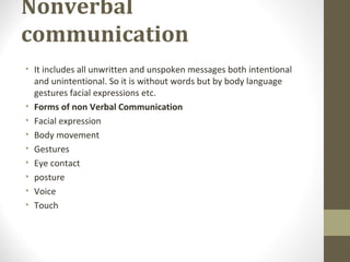 Nonverbal
communication
• It includes all unwritten and unspoken messages both intentional
and unintentional. So it is without words but by body language
gestures facial expressions etc.
• Forms of non Verbal Communication
• Facial expression
• Body movement
• Gestures
• Eye contact
• posture
• Voice
• Touch
 