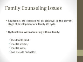 Family Counseling Issues
• Counselors are required to be sensitive to the current
stage of development of a family life cycle.
• Dysfunctional ways of relating within a family:
the double bind,
marital schism,
marital skew,
and pseudo mutuality.
 