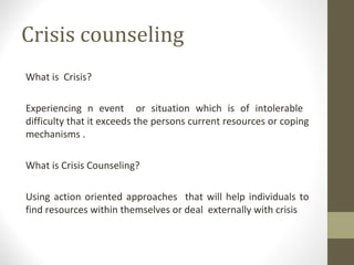 Crisis counseling
What is Crisis?
Experiencing n event or situation which is of intolerable
difficulty that it exceeds the persons current resources or coping
mechanisms .
What is Crisis Counseling?
Using action oriented approaches that will help individuals to
find resources within themselves or deal externally with crisis
 