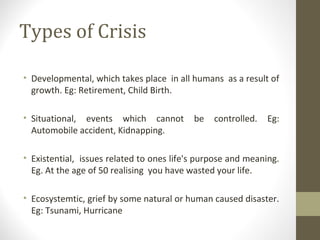 Types of Crisis
• Developmental, which takes place in all humans as a result of
growth. Eg: Retirement, Child Birth.
• Situational, events which cannot be controlled. Eg:
Automobile accident, Kidnapping.
• Existential, issues related to ones life's purpose and meaning.
Eg. At the age of 50 realising you have wasted your life.
• Ecosystemtic, grief by some natural or human caused disaster.
Eg: Tsunami, Hurricane
 
