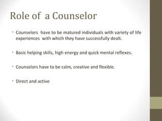Role of a Counselor
• Counselors have to be matured individuals with variety of life
experiences with which they have successfully dealt.
• Basic helping skills, high energy and quick mental reflexes.
• Counselors have to be calm, creative and flexible.
• Direct and active
 