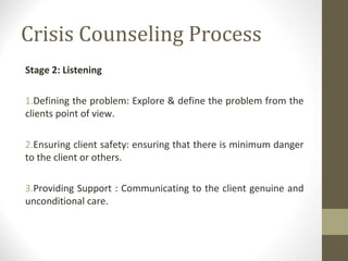 Crisis Counseling Process
Stage 2: Listening
1.Defining the problem: Explore & define the problem from the
clients point of view.
2.Ensuring client safety: ensuring that there is minimum danger
to the client or others.
3.Providing Support : Communicating to the client genuine and
unconditional care.
 