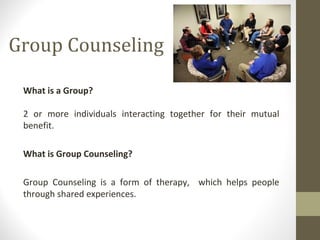 Group Counseling
What is a Group?
2 or more individuals interacting together for their mutual
benefit.
What is Group Counseling?
Group Counseling is a form of therapy, which helps people
through shared experiences.
 
