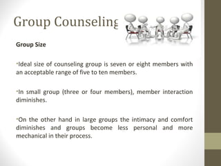 Group Counseling
Group Size
•Ideal size of counseling group is seven or eight members with
an acceptable range of five to ten members.
•In small group (three or four members), member interaction
diminishes.
•On the other hand in large groups the intimacy and comfort
diminishes and groups become less personal and more
mechanical in their process.
 