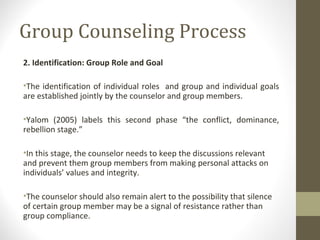 Group Counseling Process
2. Identification: Group Role and Goal
•The identification of individual roles and group and individual goals
are established jointly by the counselor and group members.
•Yalom (2005) labels this second phase “the conflict, dominance,
rebellion stage.”
•In this stage, the counselor needs to keep the discussions relevant
and prevent them group members from making personal attacks on
individuals’ values and integrity.
•The counselor should also remain alert to the possibility that silence
of certain group member may be a signal of resistance rather than
group compliance.
 