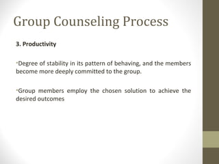 Group Counseling Process
3. Productivity
•Degree of stability in its pattern of behaving, and the members
become more deeply committed to the group.
•Group members employ the chosen solution to achieve the
desired outcomes
 