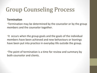 Group Counseling Process
Termination
•Termination may be determined by the counselor or by the group
members and the counselor together.
•It occurs when the group goals and the goals of the individual
members have been achieved and new behaviours or leanings
have been put into practice in everyday life outside the group.
•The point of termination is a time for review and summary by
both counselor and clients.
 