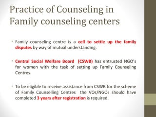 Practice of Counseling in
Family counseling centers
• Family counseling centre is a cell to settle up the family
disputes by way of mutual understanding.
• Central Social Welfare Board (CSWB) has entrusted NGO’s
for women with the task of setting up Family Counseling
Centres.
• To be eligible to receive assistance from CSWB for the scheme
of Family Counselling Centres the VOs/NGOs should have
completed 3 years after registration is required.
 