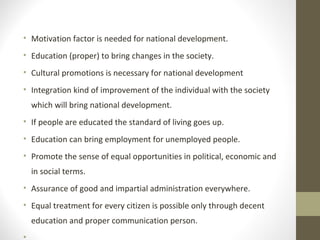 • Motivation factor is needed for national development.
• Education (proper) to bring changes in the society.
• Cultural promotions is necessary for national development
• Integration kind of improvement of the individual with the society
which will bring national development.
• If people are educated the standard of living goes up.
• Education can bring employment for unemployed people.
• Promote the sense of equal opportunities in political, economic and
in social terms.
• Assurance of good and impartial administration everywhere.
• Equal treatment for every citizen is possible only through decent
education and proper communication person.
•
 