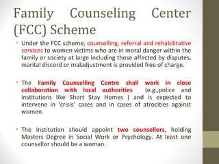 Family Counseling Center
(FCC) Scheme
• Under the FCC scheme, counselling, referral and rehabilitative
services to women victims who are in moral danger within the
family or society at large including those affected by disputes,
marital discord or maladjustment is provided free of charge.
• The Family Counselling Centre shall work in close
collaboration with local authorities (e.g.,police and
institutions like Short Stay Homes ) and is expected to
intervene in ‘crisis’ cases and in cases of atrocities against
women.
• The Institution should appoint two counsellors, holding
Masters Degree in Social Work or Psychology. At least one
counsellor should be a woman.
 