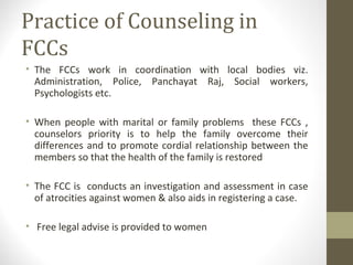 Practice of Counseling in
FCCs
• The FCCs work in coordination with local bodies viz.
Administration, Police, Panchayat Raj, Social workers,
Psychologists etc.
• When people with marital or family problems these FCCs ,
counselors priority is to help the family overcome their
differences and to promote cordial relationship between the
members so that the health of the family is restored
• The FCC is conducts an investigation and assessment in case
of atrocities against women & also aids in registering a case.
• Free legal advise is provided to women
 