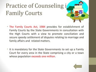 Practice of Counseling in
Family Courts
• The Family Courts Act, 1984 provides for establishment of
Family Courts by the State Governments in consultation with
the High Courts with a view to promote conciliation and
secure speedy settlement of disputes relating to marriage and
family affairs and related matters.
• It is mandatory for the State Governments to set up a Family
Court for every area in the State comprising a city or a town
whose population exceeds one million.
 