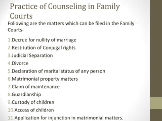Practice of Counseling in Family
Courts
Following are the matters which can be filed in the Family
Courts-
1.Decree for nullity of marriage
2.Restitution of Conjugal rights
3.Judicial Separation
4.Divorce
5.Declaration of marital status of any person
6.Matrimonial property matters
7.Claim of maintenance
8.Guardianship
9.Custody of children
10.Access of children
11.Application for injunction in matrimonial matters.
 