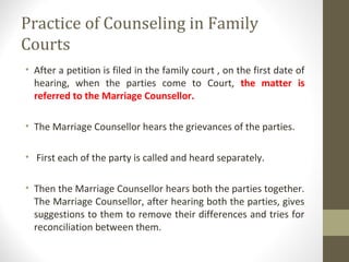 Practice of Counseling in Family
Courts
• After a petition is filed in the family court , on the first date of
hearing, when the parties come to Court, the matter is
referred to the Marriage Counsellor.
• The Marriage Counsellor hears the grievances of the parties.
• First each of the party is called and heard separately.
• Then the Marriage Counsellor hears both the parties together.
The Marriage Counsellor, after hearing both the parties, gives
suggestions to them to remove their differences and tries for
reconciliation between them.
 