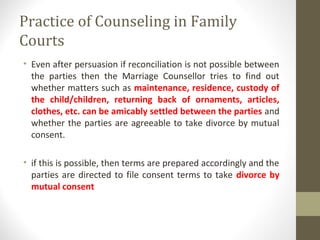 Practice of Counseling in Family
Courts
• Even after persuasion if reconciliation is not possible between
the parties then the Marriage Counsellor tries to find out
whether matters such as maintenance, residence, custody of
the child/children, returning back of ornaments, articles,
clothes, etc. can be amicably settled between the parties and
whether the parties are agreeable to take divorce by mutual
consent.
• if this is possible, then terms are prepared accordingly and the
parties are directed to file consent terms to take divorce by
mutual consent
 