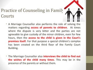 Practice of Counseling in Family
Courts
• A Marriage Counsellor also performs the role of solving the
matters regarding access of parents to children. At times
where the dispute is very bitter and the parties are not
agreeable to give custody of the minor children, even for few
hours, then the access to the child is given in the Court's
premises itself. For that purpose a special children's complex
has been created on the third floor of the Family Court
Building.
• The Marriage Counsellor also interviews the child to find out
the wishes of the child many times. This may be in the
presence of the parents or without them.
 