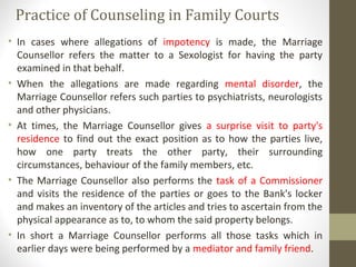 Practice of Counseling in Family Courts
• In cases where allegations of impotency is made, the Marriage
Counsellor refers the matter to a Sexologist for having the party
examined in that behalf.
• When the allegations are made regarding mental disorder, the
Marriage Counsellor refers such parties to psychiatrists, neurologists
and other physicians.
• At times, the Marriage Counsellor gives a surprise visit to party's
residence to find out the exact position as to how the parties live,
how one party treats the other party, their surrounding
circumstances, behaviour of the family members, etc.
• The Marriage Counsellor also performs the task of a Commissioner
and visits the residence of the parties or goes to the Bank's locker
and makes an inventory of the articles and tries to ascertain from the
physical appearance as to, to whom the said property belongs.
• In short a Marriage Counsellor performs all those tasks which in
earlier days were being performed by a mediator and family friend.
 