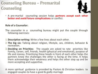 Counseling Bureau – Premarital
Counseling
• A pre-marital counseling session helps partners accept each other
better and avoid future complications or conflict.
Role of a Counselor:
The counselor in a counseling bureau might put the couple through
following exercises:
1.Descriptive writing: Write a few lines about each other.
2.The big six: Talking about religion, lifestyle, sex, children, behavior &
recreation.
3.Deciding on Priorities: The couple are asked to rate priorities like
Family, career, self, friends, health (physical and emotional), purpose of
life and money. Prioritising these heads in front of each other helps the
partners know the challenges the other is facing at the time. It helps
them acknowledge their weakness and helps the other step up and be
more accepting and supportive.
A more spiritual guidance is provided by Pastors & Christian leaders to
engaged couples to have a good & godly marriage
 
