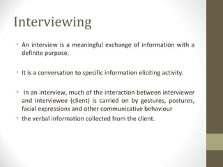 Interviewing
• An interview is a meaningful exchange of information with a
definite purpose.
• It is a conversation to specific information eliciting activity.
• In an interview, much of the interaction between interviewer
and interviewee (client) is carried on by gestures, postures,
facial expressions and other communicative behaviour
• the verbal information collected from the client.
 