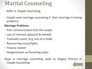 Marital Counseling
• Refer A. Couple Counseling
• Couple seek marriage counseling if their marriage is having
problems.
Marriage Problems
• Poor communication b/w the couple
• Loss of intimacy (physical & mental)
• Traumatic event (e.g. loss of a child)
• Reoccurring issues/fights
• Finance related
• Disagreement on Parenting styles
Steps in marriage counseling same as Stages/ Process in
Couple Counseling
 