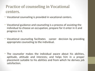 Practice of counseling in Vocational
centers.
• Vocational counseling is provided in vocational centers.
• Vocational guidance and counseling is a process of assisting the
individual to choose an occupation, prepare for it enter in it and
progress in it.
• Vocational counseling facilitates career decision by providing
appropriate counseling to the individual.
• The counselor makes the individual aware about his abilities,
aptitude, attitude and interests; and helps him in a proper
placement suitable to his abilities and from which he derives job
satisfaction.
 