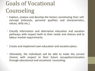 Goals of Vocational
Counseling
• Explore, analyse and develop the factors constituting their self-
concept (interests, personal qualities and characteristics,
values, skills etc.).
• Classify information and alternative education and vocation
pathways with respect both to their needs and choices and to
labour market requirements.
• Create and implement own education and vocation plans.
• Ultimately, the individuals will be able to make the correct
choices with respect to their future occupation/vocation
through educational and vocational counseling.
 