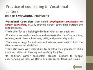 Practice of counseling in Vocational
centers.
ROLE OF A VOCATIONAL COUNSELOR
•Vocational Counselors also called employment counselors or
career counselors, usually provide career counseling outside the
school setting.
•Their chief focus is helping individuals with career decisions.
•Vocational counselors explore and evaluate the client’s education,
training, work history, interests, skills, and personality traits.
•They may arrange for aptitude and achievement tests to help the
client make career decisions.
•They also work with individuals to develop their job-search skills
and assist clients in locating and applying for jobs.
•In addition, career counselors provide support to people
experiencing job loss, job stress, or other career transition issues.
 