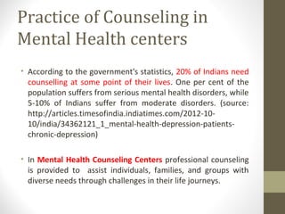 Practice of Counseling in
Mental Health centers
• According to the government's statistics, 20% of Indians need
counselling at some point of their lives. One per cent of the
population suffers from serious mental health disorders, while
5-10% of Indians suffer from moderate disorders. (source:
http://articles.timesofindia.indiatimes.com/2012-10-
10/india/34362121_1_mental-health-depression-patients-
chronic-depression)
• In Mental Health Counseling Centers professional counseling
is provided to assist individuals, families, and groups with
diverse needs through challenges in their life journeys.
 