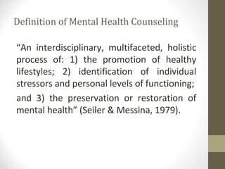Definition of Mental Health Counseling
“An interdisciplinary, multifaceted, holistic
process of: 1) the promotion of healthy
lifestyles; 2) identification of individual
stressors and personal levels of functioning;
and 3) the preservation or restoration of
mental health” (Seiler & Messina, 1979).
 