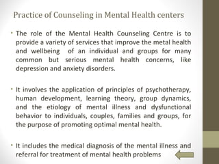 Practice of Counseling in Mental Health centers
• The role of the Mental Health Counseling Centre is to
provide a variety of services that improve the metal health
and wellbeing of an individual and groups for many
common but serious mental health concerns, like
depression and anxiety disorders.
• It involves the application of principles of psychotherapy,
human development, learning theory, group dynamics,
and the etiology of mental illness and dysfunctional
behavior to individuals, couples, families and groups, for
the purpose of promoting optimal mental health.
• It includes the medical diagnosis of the mental illness and
referral for treatment of mental health problems
 